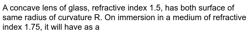 A concave lens of glass, refractive index 1.5, has both surface of same radius of curvature R. On immersion in a medium of refractive index 1.75, it will have as a