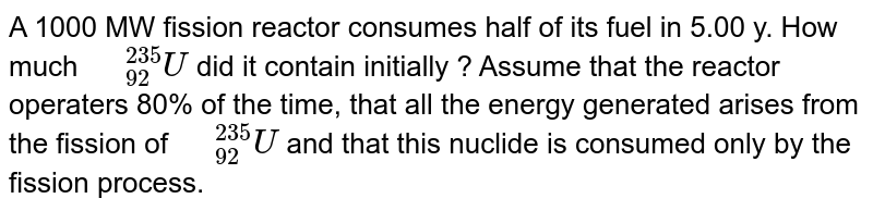 A 1000 MW fission reactor consumes half of its fuel in 5.00 y. How much `" "_(92)^(235)U` did it contain initially ? Assume that the reactor operaters 80% of the time, that all the energy generated arises from the fission of `" "_(92)^(235)U` and that this nuclide is consumed only by the fission process.