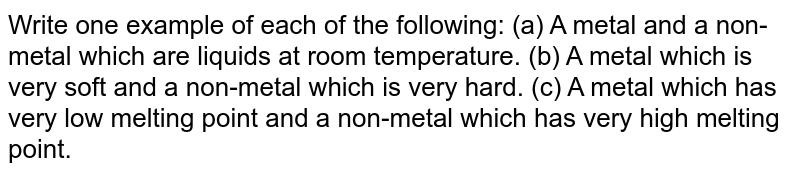 Write one example of each of the following: (a) A metal and a non-metal which are liquids at room temperature. (b) A metal which is very soft and a non-metal which is very hard. (c) A metal which has very low melting point and a non-metal which has very high melting point.