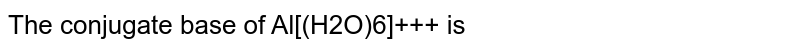 The conjugate base of Al[(H2O)6]+++ is