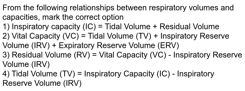 From the following relationships between respiratory volumes and capacities, mark the correct option 1) Inspiratory capacity (IC) = Tidal Volume + Residual Volume 2) Vital Capacity (VC) = Tidal Volume (TV) + Inspiratory Reserve Volume (IRV) + Expiratory Reserve Volume (ERV) 3) Residual Volume (RV) = Vital Capacity (VC) - Inspiratory Reserve Volume (IRV) 4) Tidal Volume (TV) = Inspiratory Capacity (IC) - Inspiratory Reserve Volume (IRV)