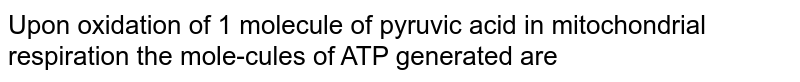 Upon oxidation of 1 molecule of pyruvic acid in mitochondrial respiration the mole-cules of ATP generated are