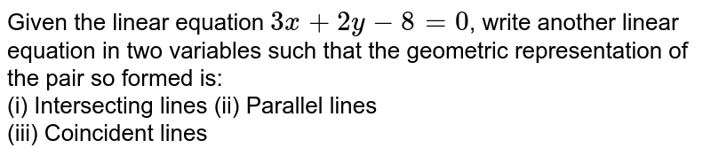 Given the linear equation `3x+2y-8=0`, write another linear equation in two variables such that the geometric representation of the pair so formed is: <br> (i) Intersecting lines (ii) Parallel lines <br> (iii) Coincident lines 