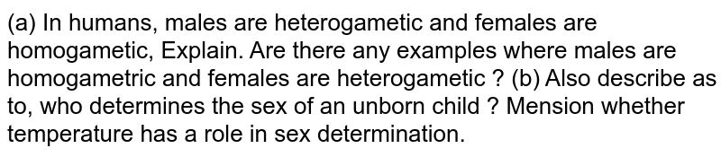 (a) In humans, males are heterogametic and females are homogametic, Explain. Are there any examples where males are homogametric and females are heterogametic ? (b) Also describe as to, who determines the sex of an unborn child ? Mension whether temperature has a role in sex determination.