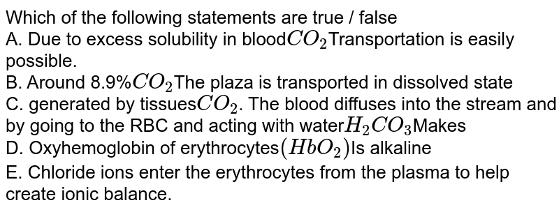 Which of the following statements are true / false A. Due to excess solubility in blood CO_2 Transportation is easily possible. B. Around 8.9% CO_2 The plaza is transported in dissolved state C. generated by tissues CO_2 . The blood diffuses into the stream and by going to the RBC and acting with water H_2CO_3 Makes D. Oxyhemoglobin of erythrocytes (HbO_2) Is alkaline E. Chloride ions enter the erythrocytes from the plasma to help create ionic balance.