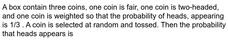 A box contain three coins, one coin is fair, one coin is two-headed, and one coin is weighted so that  the probability  of heads, appearing is 1/3 . A  coin is selected at random and tossed. Then the  probability that heads appears is 
