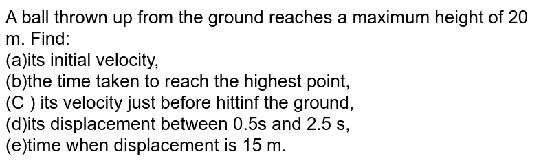 A ball thrown up from the ground reaches a maximum height of 20 m. Find: <br> (a)its initial velocity, <br> (b)the time taken to reach the highest point, <br> (C ) its velocity just before hittinf the ground, <br> (d)its displacement between 0.5s and 2.5 s, <br> (e)time when displacement is 15 m.