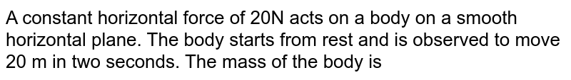 A constant horizontal force of 20N acts on a body on a smooth horizontal plane. The body starts from rest and is observed to move 20 m in two seconds. The mass of the body is