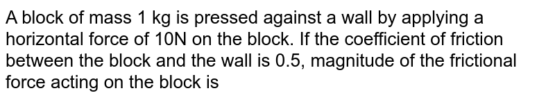 A block of mass 1 kg is pressed against a wall by applying a horizontal force of 10N on the block. If the coefficient of friction between the block and the wall is 0.5, magnitude of the frictional force acting on the block is