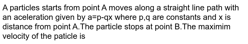 A particles starts from point A moves along a straight line path with an aceleration given by a=p-qx where p,q are constants and x is distance from point A.The particle stops at point B.The maximim velocity of the paticle is 