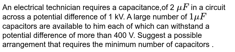 An electrical technician requires a capacitance,of 2 `muF ` in a circuit across a potential difference of 1 kV. A large number of ` 1 muF`  capacitors are available to him each of which can withstand a potential difference of more than 400 V. Suggest a possible arrangement  that requires the minimum number of capacitors . 