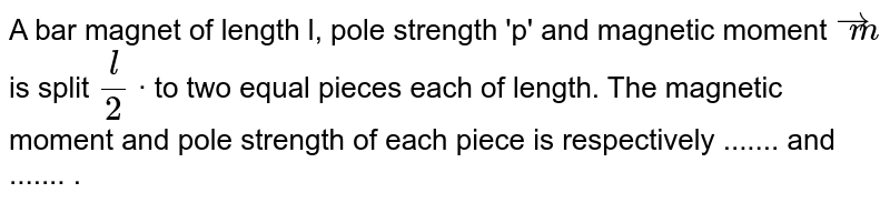 A bar magnet of length l, pole strength 'p' and magnetic moment `overset(to)(m)` is split `(l)/(2)` · to two equal pieces each of length. The magnetic moment and pole strength of each piece is respectively ....... and ....... . 