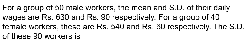 For a group of 50 male workers, the mean and S.D. of their daily wages are Rs. 630 and Rs. 90 respectively. For a group of 40 female workers, these are Rs. 540 and Rs. 60 respectively. The S.D. of these 90 workers is 