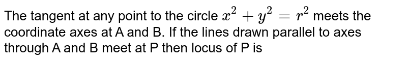 The tangent at any point to the circle `x^(2)+y^(2)=r^(2)` meets the coordinate axes at A and B. If the lines drawn parallel to axes through A and B meet at P then locus of P is 