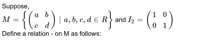Suppose, <br> `M = {({:(a,b),(c,d):})|a,b,c,d in R}` and `I_(2) = ({:(1,0),(0,1):})`  <br> Define a relation - on M as follows: <br. `A,B in M, A ~ B` if `AB = I_(2)` Then 