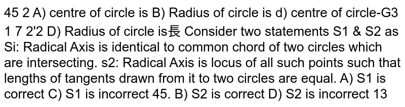 Consider two statements S1 && S2 as s1: Radical Axis is identical to common chord of two circles which are intersecting S2: Radical Axis is locus of all such points such that lengths of tangents drawn from it to two circles are equal