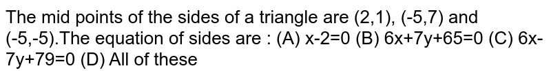 The mid points of the sides of a triangle are (2,1),(-5,7) and (-5,-5). The equation of sides are: (A)x-2=0 (B) 6x+7y+65=0 (C) 6x - 7y+79=0 (D) All of these
