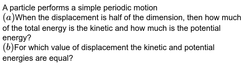 A particle performs a simple periodic motion (a) When the displacement is half of the dimension, then how much of the total energy is the kinetic and how much is the potential energy? (b) For which value of displacement the kinetic and potential energies are equal?