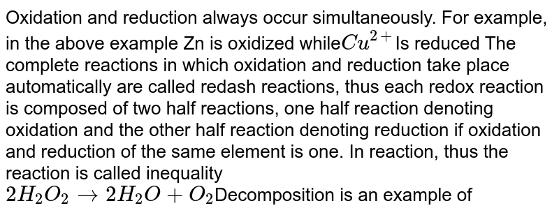 Oxidation and reduction always occur simultaneously. For example, in the above example Zn is oxidized while Cu^(2+) Is reduced The complete reactions in which oxidation and reduction take place automatically are called redash reactions, thus each redox reaction is composed of two half reactions, one half reaction denoting oxidation and the other half reaction denoting reduction if oxidation and reduction of the same element is one. In reaction, thus the reaction is called inequality 2H_(2)O_(2) to 2H_(2)O+O_(2) Decomposition is an example of
