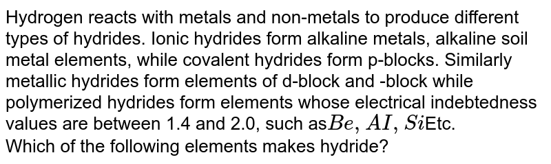 Hydrogen reacts with metals and non-metals to produce different types of hydrides. Ionic hydrides form alkaline metals, alkaline soil metal elements, while covalent hydrides form p-blocks. Similarly metallic hydrides form elements of d-block and -block while polymerized hydrides form elements whose electrical indebtedness values are between 1.4 and 2.0, such as Be , AI , Si Etc. Which of the following elements makes hydride?