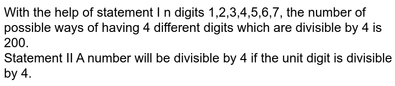 With the help of statement I n digits 1,2,3,4,5,6,7, the number of possible ways of having 4 different digits which are divisible by 4 is 200. Statement II A number will be divisible by 4 if the unit digit is divisible by 4.
