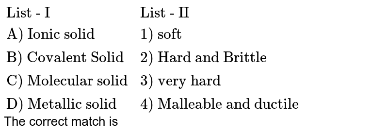 {:("List - I","List - II"),("A) Ionic solid","1) soft"),("B) Covalent Solid","2) Hard and Brittle"),("C) Molecular solid","3) very hard"),("D) Metallic solid","4) Malleable and ductile"):} The correct match is