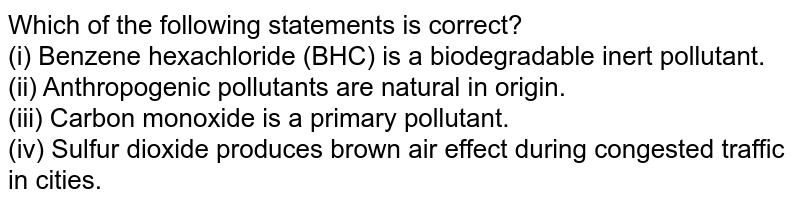 Which of the following statements is correct? (i) Benzene hexachloride (BHC) is a biodegradable inert pollutant. (ii) Anthropogenic pollutants are natural in origin. (iii) Carbon monoxide is a primary pollutant. (iv) Sulfur dioxide produces brown air effect during congested traffic in cities.