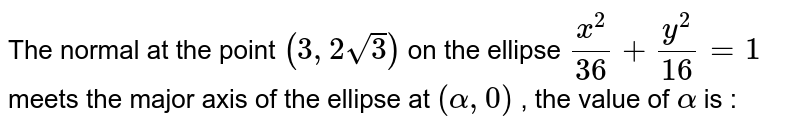 The normal at the point `(3,2sqrt3)` on the ellipse `x^2/36+y^2/16= 1` meets the major axis of the ellipse at `(alpha,0)` , the value of `alpha` is : 