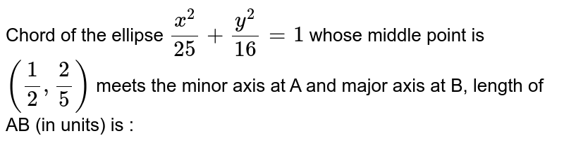 Chord of the ellipse `x^2/25+y^2/16=1` whose middle point is `(1/2, 2/5)` meets the minor axis at A and major axis at B, length of AB (in units) is : 