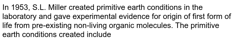 In 1953, S.L. Miller created primitive earth conditions in the laboratory and gave experimental evidence for origin of first form of life from pre-existing non-living organic molecules. The primitive earth conditions created include