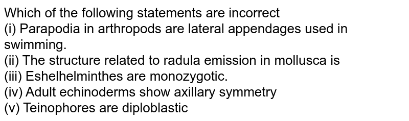 Which of the following statements are incorrect (i) Parapodia in arthropods are lateral appendages used in swimming. (ii) The structure related to radula emission in mollusca is (iii) Eshelhelminthes are monozygotic. (iv) Adult echinoderms show axillary symmetry (v) Teinophores are diploblastic