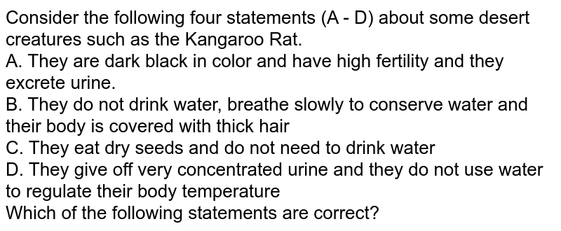 Consider the following four statements (A - D) about some desert creatures such as the Kangaroo Rat. A. They are dark black in color and have high fertility and they excrete urine. B. They do not drink water, breathe slowly to conserve water and their body is covered with thick hair C. They eat dry seeds and do not need to drink water D. They give off very concentrated urine and they do not use water to regulate their body temperature Which of the following statements are correct?