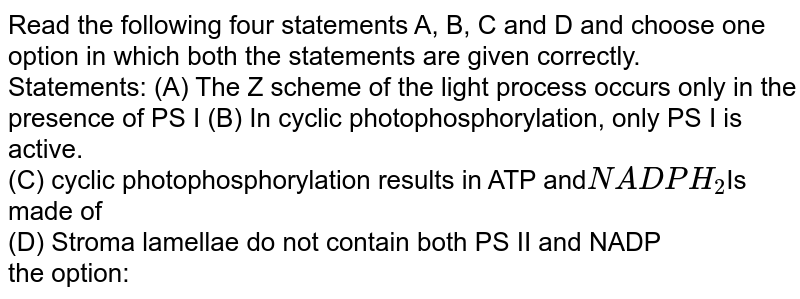 Read the following four statements A, B, C and D and choose one option in which both the statements are given correctly. Statements: (A) The Z scheme of the light process occurs only in the presence of PS I (B) In cyclic photophosphorylation, only PS I is active. (C) cyclic photophosphorylation results in ATP and NADPH_2 Is made of (D) Stroma lamellae do not contain both PS II and NADP the option: