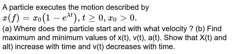  A particle executes the motion described by `x(f) =x_(0) (1- e ^(lamda t) ) , t ge 0, x_(0) gt 0.` <br>  (a) Where does the particle start and with what velocity ? (b) Find maximum and minimum values of x(t), v(t), a(t). Show that X(t) and alt) increase with time and v(t) decreases with time.