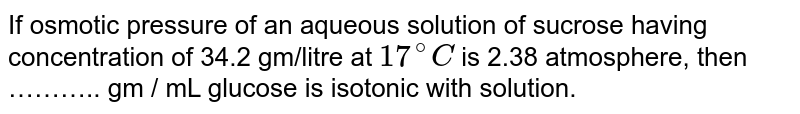 If osmotic pressure of an aqueous solution of sucrose having concentration of 34.2 gm/litre at 17^(@)C is 2.38 atmosphere, then ……….. gm / mL glucose is isotonic with solution.