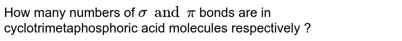 How many numbers of `sigma" and "pi` bonds are in cyclotrimetaphosphoric acid molecules respectively ?