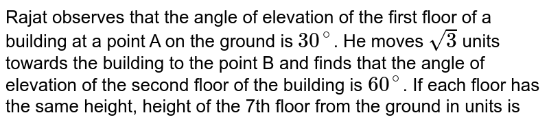 Rajat observes that the angle of elevation of the first floor of a building at a point A on the ground is `30^(@)`. He moves `sqrt(3)` units towards the building to the point B and finds that the angle of elevation of the second floor of the building is `60^(@)`. If each floor has the same height, height of the 7th floor from the ground in units is 