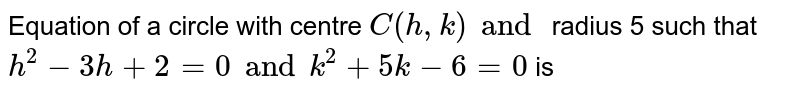 Equation of a circle with centre `C (h,k) and ` radius 5 such that `h ^(2)- 3h + 2 =0 and k ^(2) + 5k - 6 =0` is 