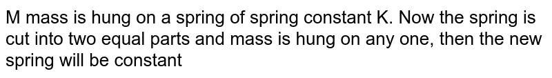 M mass is hung on a spring of spring constant K. Now the spring is cut into two equal parts and mass is hung on any one, then the new spring will be constant