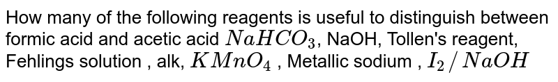 How many of the following reagents is useful to distinguish between formic acid and acetic acid NaHCO_3 , NaOH, Tollen's reagent, Fehlings solution , alk, KMnO_4 , Metallic sodium , I_2//NaOH