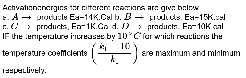 Activationenergies for different reactions are give below a. Ato products Ea=14K.Cal b. Bto products, Ea=15K.cal c. Cto products, Ea=1K.Cal d. Dto products, Ea=10K.cal IF the temperature increases by 10^(@)C for which reactions the temperature coefficients ((k_(1)+10)/(k_(1))) are maximum and minimum respectively.