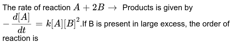 The rate of reaction A+2Bto Products is given by -(d[A])/(dt)=k[A][B]^(2) .If B is present in large excess, the order of reaction is
