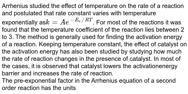 Arrhenius studied the effect of temperature on the rate of a reaction and postulated that rate constant varies with temperature exponentially as`k=Ae^(-E_(a)//RT)`. For most of the reactions it was found that the temperature coefficient of the reaction lies between 2 to 3. The method is generally used for finding the activation energy of a reaction. Keeping temperature constant, the effect of catalyst on the activation energy has also been studied by studying how much the rate of reaction changes in the presence of catalyst. In most of the cases, it is observed that catalyst lowers the activationenergy barrier and increases the rate of reaction. <br> The pre-exponential factor in the Arrhenius equation of a second order reaction has the units