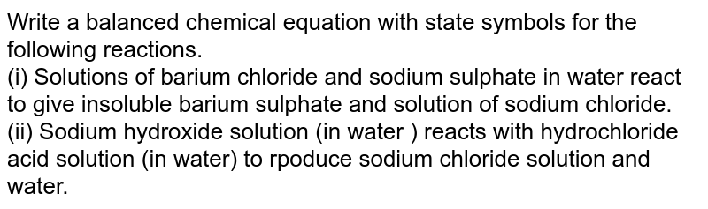 Write  a balanced chemical equation with state symbols for the following reactions.  <br> (i) Solutions of barium chloride and sodium sulphate in water react to give insoluble barium sulphate and solution of sodium chloride. <br> (ii) Sodium hydroxide solution (in water ) reacts with hydrochloride acid  solution (in water) to poduce  sodium chloride solution and water. 
