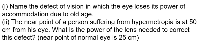 (i) Name the defect of vision in which the eye loses its power of accommodation due to old age. <br> (ii) The near point of a person suffering from hypermetropia is at 50 cm from his eye. What is the power of the lens needed to correct this defect? (near point of normal eye is 25 cm)