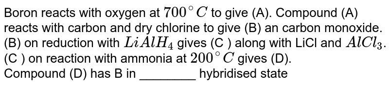 Boron reacts with oxygen at 700^(@)C to give (A). Compound (A) reacts with carbon and dry chlorine to give (B) an carbon monoxide. (B) on reduction with LiAlH_(4) gives (C ) along with LiCl and AlCl_(3) . (C ) on reaction with ammonia at 200^(@)C gives (D). Compound (D) has B in ________ hybridised state