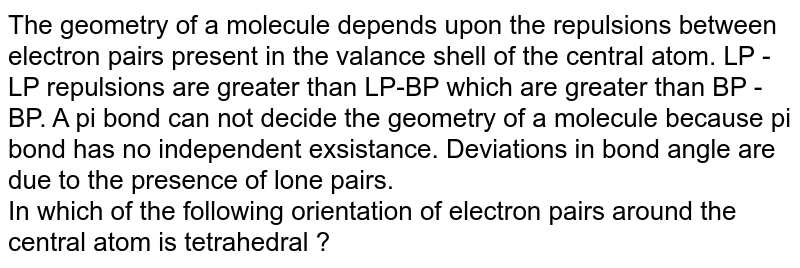 The geometry of a molecule depends upon the repulsions between electron pairs present in the valance shell of the central atom. LP - LP repulsions are greater than LP-BP which are greater than BP - BP. A pi bond can not decide the geometry of a molecule because pi bond has no independent exsistance. Deviations in bond angle are due to the presence of lone pairs. In which of the following orientation of electron pairs around the central atom is tetrahedral ?