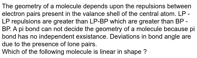 The geometry of a molecule depends upon the repulsions between electron pairs present in the valance shell of the central atom. LP - LP repulsions are greater than LP-BP which are greater than BP - BP. A pi bond can not decide the geometry of a molecule because pi bond has no independent exsistance. Deviations in bond angle are due to the presence of lone pairs. Which of the following molecule is linear in shape ?