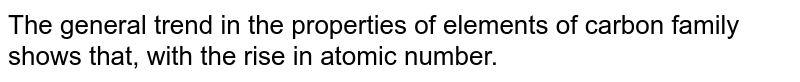 The general trend in the properties of elements of carbon family shows that, with the rise in atomic number.