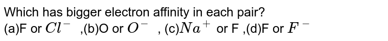 Which has bigger electron affinity in each pair? (a)F or Cl^- ,(b)O or O^- , (c) Na^+ or F ,(d)F or F^-